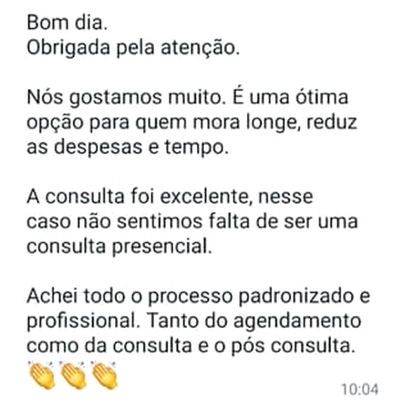 Mensagem de WhatsApp: “Bom dia. Obrigada pela atenção. Nós gostamos muito. É uma ótima opção para quem mora longe, reduz as despesas e tempo. A consulta foi excelente, nesse caso não sentimos falta de ser uma consulta presencial. Achei todo o processo padronizado e profissional. Tanto do agendamento como da consulta e o pós consulta.”