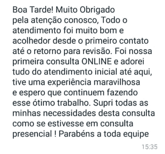 Mensagem de WhatsApp: “Boa Tarde! Muito Obrigado pela atenção conosco, Todo o atendimento foi muito bom e acolhedor desde o primeiro contato até o retorno para revisão. Foi nossa primeira consulta ONLINE e adorei tudo do atendimento inicial até aqui, tive uma experiência maravilhosa e espero que continuem fazendo esse ótimo trabalho. Supri todas as minhas necessidades desta consulta como se estivesse em consulta presencial! Parabéns a toda equipe”