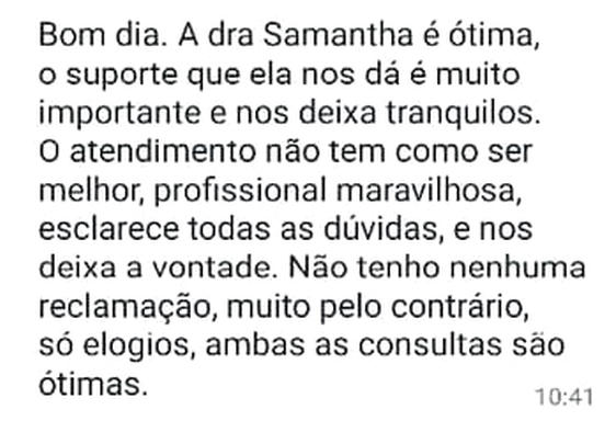 Mensagem de WhatsApp: “Bom dia. A dra Samantha é ótima, o suporte que ela nos dá é muito importante e nos deixa tranquilos. O atendimento não tem como ser melhor, profissional maravilhosa, esclarece todas as dúvidas, e nos deixa a vontade. Não tenho nenhuma reclamação, muito pelo contrário, só elogios, ambas as consultas são ótimas.”