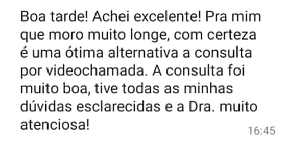 Mensagem de WhatsApp: “Boa tarde! Achei excelente! Pra mim que moro muito longe, com certeza é uma ótima alternativa a consulta por videochamada. A consulta foi muito boa, tive todas as minhas dúvidas esclarecidas e a Dra. muito atenciosa!”